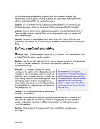 We support hundreds of research programs with data and trend analysis. Our
infrastructure requires quickly iterating to identify the approaches that are both cost-
effective and the best fit for the needs of our users.
Gardner: Do you find that having multiple types of IT platforms, environments, and
architectures creates a level of complexity that’s increasingly difficult to manage?
Mullican: Gaining a competitive edge requires adopting new approaches to hybrid IT.
Even carefully contained shadow IT is a great way to develop new approaches and
attain breakthroughs.
Gardner: You want to give people enough leash where they can go and roam and
experiment, but perhaps not so much that you don’t know where they are, what they are
doing.
Software-defined everything
Mullican: Right. “Software-defined everything” is our mantra. That’s what we aim to do
at HudsonAlpha for gaining rapid innovation.
Gardner: How do you gain balance from too hard-to-manage complexity, with a potential
of chaos, to the point where you can harness and optimize -- yet allow for
experimentation, too?
Mullican: IT is ultimately responsible for the
security and the uptime of the infrastructure. So it’s
important to have a good framework on which the
developers and the researchers can compute. It’s
about finding a balance between letting them have
provisioning access to those resources versus
being able to keep an eye on what they are doing.
And not only from a usage perspective, but from a
cost perspective, too.
Gardner: Tell us about HudsonAlpha and its fairly
extreme IT requirements.
Mullican: HudsonAlpha is a nonprofit organization of entrepreneurs, scientists, and
educators who apply the benefits of genomics to everyday life. We also provide IT
services and support for about 40 affiliate companies on our 150-acre campus in
Huntsville, Alabama.
Gardner: What about the IT requirements? How you fulfill that mandate using
technology?
Page of2 9
It’s important to have a good
framework on which the developers
and the researchers can compute.
It’s about finding a balance between
letting them have provisioning
access to those resources versus
being able to keep an eye on what
they are doing.
 