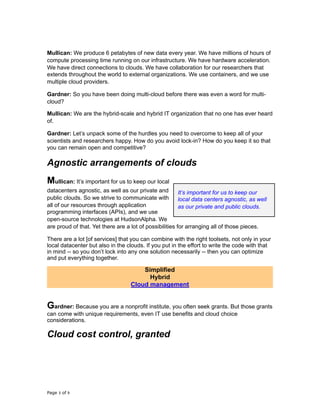 Mullican: We produce 6 petabytes of new data every year. We have millions of hours of
compute processing time running on our infrastructure. We have hardware acceleration.
We have direct connections to clouds. We have collaboration for our researchers that
extends throughout the world to external organizations. We use containers, and we use
multiple cloud providers.
Gardner: So you have been doing multi-cloud before there was even a word for multi-
cloud?
Mullican: We are the hybrid-scale and hybrid IT organization that no one has ever heard
of.
Gardner: Let’s unpack some of the hurdles you need to overcome to keep all of your
scientists and researchers happy. How do you avoid lock-in? How do you keep it so that
you can remain open and competitive?
Agnostic arrangements of clouds
Mullican: It’s important for us to keep our local
datacenters agnostic, as well as our private and
public clouds. So we strive to communicate with
all of our resources through application
programming interfaces (APIs), and we use
open-source technologies at HudsonAlpha. We
are proud of that. Yet there are a lot of possibilities for arranging all of those pieces.
There are a lot [of services] that you can combine with the right toolsets, not only in your
local datacenter but also in the clouds. If you put in the effort to write the code with that
in mind -- so you don’t lock into any one solution necessarily -- then you can optimize
and put everything together.
Simplified
Hybrid
Cloud management
Gardner: Because you are a nonprofit institute, you often seek grants. But those grants
can come with unique requirements, even IT use benefits and cloud choice
considerations.
Cloud cost control, granted
Page of3 9
It’s important for us to keep our
local data centers agnostic, as well
as our private and public clouds.
 