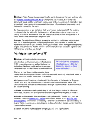 Mullican: Right. Researchers are applying for grants throughout the year, and now with
the National Institutes of Health (NIH), when grants are awarded, they come with
community cloud credits, which is an exciting idea for the researchers. It means they can
immediately begin consuming resources in the cloud -- from storage to compute -- and
that cost is covered by the grant.
So they are anxious to get started on that, which brings challenges to IT. We certainly
don’t want to be the holdup for that innovation. We want the projects to progress as
rapidly as possible. At the same time, we need to be aware of what is happening in a
cloud and not lose control over usage and cost.
Gardner: Certainly HudsonAlpha is an extreme test bed for multi-cloud management,
with lots of different systems, changing requirements, and the need to provide the
flexibility to innovate to your clientele. When you wanted a better management capability,
to gain an overview into that full hybrid IT environment, how did you come together with
HPE and test what they are doing?
Variety is the spice of IT
Mullican: We’ve invested in composable
infrastructure and hyperconverged infrastructure
(HCI) in our datacenter, as well as blade server
technology. We have a wide variety of compute,
networking, and storage resources available to us.
The key is: How do we rapidly provision those
resources in an automated fashion? I think the key there is not only for IT to be aware of
those resources, but for developers to be as well.
We have groups of developers dealing with bioinformatics at HudsonAlpha. They can
benefit from all of the different types of infrastructure in our datacenter. What HPE
OneSphere does is enable them to access --through a common API -- that infrastructure.
So it’s very exciting.
Gardner: What did HPE OneSphere bring to the table for you in order to be able to
rationalize, visualize, and even prioritize this very large mixture of hybrid IT assets?
Mullican: We have been beta testing HPE OneSphere since October 2017, and we
have tied it into our VMware ESX Server environment, as well as our Amazon Web
Services (AWS) environment successfully -- and that’s at an IT level. So our next step is
to give that to researchers as a single pane of glass where they can go and provision the
resources themselves.
Gardner: What this might capability bring to you and your organization?
Page of4 9
We’ve invested in composable
infrastructure and HCI in our
datacenter, as well as blade
server technology.
 