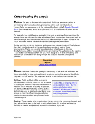 Cross-training the clouds
Mullican: We want to do more with cross-cloud. Right now we are very adept at
provisioning within our datacenters, provisioning within each individual cloud.
HudsonAlpha has a presence in all the major public clouds -- AWS, Google, Microsoft
Azure. But the next step would be to go cross-cloud, to provision applications across
them all.
For example, you might have an application that runs as a series of microservices. So
you can have one microservice take advantage of your on-premises datacenter, such as
for local storage. And then another piece could take advantage of object storage in the
cloud. And even another piece could be in another separate public cloud.
But the key here is that our developer and researchers -- the end users of OneSphere –
they don’t need to know all of the specifics of provisioning in each of those
environments. That is not a level of expertise in their wheelhouse. In this new
OneSphere way, all they know is that they are provisioning the application in the pipeline
-- and that’s what the researchers will use. Then it’s up to us in IT to come along and
keep an eye on what they are doing through the analytics that HPE OneSphere
provides.
Simplified
Hybrid
Cloud management
Gardner: Because OneSphere gives you the visibility to see what the end users are
doing, potentially, for cost optimization and remaining competitive, you may be able to
play one cloud off another. You may even be able to automate and orchestrate that.
Mullican: Right, and that will be an ongoing
effort to always optimize cost -- but not at the risk
of slowing the research. We want the research to
happen, and to innovate as quickly as possible.
We don’t want to be the holdup for that. But we
definitely do need to loop back around and keep
an eye on how the different clouds are being
used and make decisions going forward based
on the analytics.
Gardner: There may be other organizations that are going to be more cost-focused, and
they will probably want to dial back to get the best deals. It’s nice that we have the
flexibility to choose an algorithmic approach to business, if you will.
Page of5 9
That will be an ongoing effort to
always optimize cost – but not
at the risk of slowing the
research. We want the research
to happen, and to innovate as
quickly as possible.
 