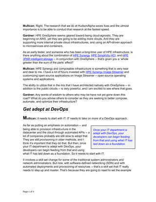 Mullican: Right. The research that we do at HudsonAlpha saves lives and the utmost
importance is to be able to conduct that research at the fastest speed.
Gardner: HPE OneSphere seems geared toward being cloud-agnostic. They are
beginning on AWS, yet they are going to be adding more clouds. And they are
supporting more internal private cloud infrastructures, and using an API-driven approach
to microservices and containers.
As an early tester, and someone who has been a long-time user of HPE infrastructure, is
there anything about the combination of HPE Synergy, HPE SimpliVity HCI, and HPE
3PAR intelligent storage -- in conjunction with OneSphere -- that’s given you a ‘whole
greater than the sum of the parts’ effect?
Mullican: HPE Synergy and composable infrastructure is something that is very near
and dear to me. I have a lot of hours invested with HPE Synergy Image Streamer and
customizing open-source applications on Image Streamer – open-source operating
systems and applications.
The ability to utilize that in the mix that I have architected natively with OneSphere -- in
addition to the public clouds -- is very powerful, and I am excited to see where that goes.
Gardner: Any words of wisdom to others who may be have not yet gone down this
road? What do you advise others to consider as they are seeking to better compose,
automate, and optimize their infrastructure?
Get adept at DevOps
Mullican: It needs to start with IT. IT needs to take on more of a DevOps approach.
As far as putting an emphasis on automation -- and
being able to provision infrastructure in the
datacenter and the cloud through automated APIs -- a
lot of companies probably are still slow to adopt that.
They are still provisioning in older methods, and I
think it’s important that they do that. But then, once
your IT department is adept with DevOps, your
developers can begin feeding from that and using
what IT has laid down as a foundation. So it needs to start with IT.
It involves a skill set change for some of the traditional system administrators and
network administrators. But now, with software-defined networking (SDN) and with
automated deployments and provisioning of resources -- that’s a skill set that IT really
needs to step up and master. That’s because they are going to need to set the example
Page of6 9
Once your IT department is
adept with DevOps, your
developers can begin feeding
from that and using what IT has
laid down as a foundation.
 