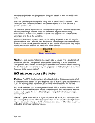 for the developers who are going to come along and be able to then use those same
tools.
That’s the partnership that companies really need to foster -- and it’s between IT and
developers. And something like HPE OneSphere is a good fit for that, because it
provides a unified API.
On one hand, your IT department can be busy mastering how to communicate with their
infrastructure through that tool. And at the same time, they can be refactoring
applications as microservices, and that’s up to the developer teams. So both can be
working on all of this at the same time.
Then when it all comes together with a service catalog of options, in the end it’s just a
simple interface. That’s what we want, to provide a simple interface for the researchers.
They don’t have to think about all the work that went into the infrastructure, they are just
choosing the proper workflow and pipeline for future projects.
Simplified
Hybrid
Cloud management
Gardner: It also sounds, Katreena, like you are able to elevate IT to a solutions-level
abstraction, and that OneSphere is an accelerant to elevating IT. At the same time,
OneSphere is an accelerant to the adoption of DevOps, which means it’s also elevating
the developers. So are we really finally bringing people to that higher plane of business-
focus and digital transformation?
HCI advances across the globe
Mullican: Yes. HPE OneSphere is an advantage to both of those departments, which
in some companies can be still quite disparate. Now at HudsonAlpha, we are DevOps in
IT. It’s not a distinguished department, but in some companies that’s not the case.
And I think we have a lot of advantages because we think in terms of automation, and
we think in terms of APIs from the infrastructure standpoint. And the tools that we have
invested in, the types of composable and hyperconverged infrastructure, are helping
accomplish that.
Gardner: I speak with a number of organizations that are global, and they have some
data sovereignty concerns. I’d like to explore, before we close out, how OneSphere also
might be powerful in helping to decide where data sets reside in different clouds, private
and public, for various regulatory reasons.
Page of7 9
 