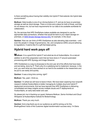 Is there something about having that visibility into hybrid IT that extends into hybrid data
environments?
Mullican: Data locality is one of our driving factors in IT, and we do have on-premises
storage as well as cloud storage. There is a time and a place for both of those, and they
do not always mix, but we have requirements for our data to be available worldwide for
collaboration.
So, the services that HPE OneSphere makes available are designed to use the
appropriate data connections, whether that would be back to your object storage on-
premises, or AWS Simple Storage Service (S3), for example, in the cloud.
Gardner: Now we can think of HPE OneSphere as also elevating data scientists -- and
even the people in charge of governance, risk, and compliance (GRC) around adhering
to regulations. It seems like it’s a gift that keeps giving.
Hybrid hard work pays off
Mullican: It is a good fit for hybrid IT and what we do at HudsonAlpha. It’s a natural
addition to all of the preparation work that we have done in IT around automated
provisioning with HPE Synergy and Image Streamer.
HPE OneSphere is a way to showcase to the end user all of the efforts that have been,
and are being, done by IT. That’s why it’s a satisfying tool to implement, because, in the
end, you want what you have worked on so hard to be available to the researchers and
be put to use easily and quickly.
Gardner: It was a long time coming, right?
Mullican: Yes, yeah. I think so.
Gardner: I’m afraid we will have to leave it there. We have been exploring how nonprofit
research institute HudsonAlpha is better managing its multiple cloud and hybrid IT
deployment environments. And we have learned how HPE OneSphere is delivering
consolidated and deep insights across multiple clouds and IT deployments at
HudsonAlpha, an early beta tester and user.
So please join me in thanking our guest, Katreena Mullican, Senior Architect and Cloud
Whisperer at HudsonAlpha Institute for Biotechnology.
Mullican: Thank you very much.
Gardner: And a big thank you to our audience as well for joining us for this
BriefingsDirect Voice of the Customer digital transformation success story. I’m Dana
Page of8 9
 