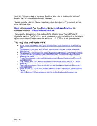 Gardner, Principal Analyst at Interarbor Solutions, your host for this ongoing series of
Hewlett Packard Enterprise-sponsored interviews.
Thanks again for listening. Please pass this content along to your IT community and do
come back next time.
Listen to the podcast. Find it on iTunes. Get the mobile app. Download the
transcript. Sponsor: Hewlett Packard Enterprise.
Transcript of a discussion on how HudsonAlpha is testing a new Hewlett Packard
Enterprise solution, OneSphere, to gain a simple and more common interface to manage
hybrid computing. Copyright Interarbor Solutions, LLC, 2005-2018. All rights reserved.
You may also be interested in:
• South African insurer King Price gives developers the royal treatment as HCI meets big
data
• Containers, microservices, and HCI help governments in Norway provide safer public
data sharing
• Pay-as-you-go IT models provide cost and operations advantages for Northrop Grumman
• Ericsson and HPE accelerate digital transformation via customizable mobile business
infrastructure stacks
• A tale of two hospitals—How healthcare economics in Belgium hastens need for new IT
buying schemes
• How VMware, HPE, and Telefonica together bring managed cloud services to a global
audience
• Retail gets a makeover thanks to data-driven insights, edge computing, and revamped
user experiences
• Inside story on HPC's role in the Bridges Research Project at Pittsburgh Supercomputing
Center
• How UBC gained TCO advantage via flash for its EduCloud cloud storage service
Page of9 9
 