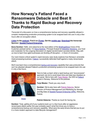 Page 1 of 8
How Norway’s Fatland Faced a
Ransomware Debacle and Beat It
Thanks to Rapid Backup and Recovery
Data Protection
Transcript of a discussion on how a comprehensive backup and recovery capability allowed a
complex meatpacking production processing system to be snapped back into use in only a few
hours after an encryption attack.
Listen to the podcast. Find it on iTunes. Get the mobile app. Download the transcript.
Sponsor: Hewlett Packard Enterprise.
Dana Gardner: Hello, and welcome to the next edition of the BriefingsDirect Voice of the
Customer podcast series. I’m Dana Gardner, Principal Analyst at Interarbor Solutions, your host
and moderator for this ongoing discussion on digital transformation success stories. Stay with
us now to learn how agile businesses are fending off disruption -- in favor of innovation.
Our next mission-critical system’s rapid recovery case study explores how Norway’s venerable
meat processing business, Fatland, successfully defended itself against a nasty ransomware
attack.
We’ll now learn how a comprehensive backup and recovery capability that uses protocols that
can’t be attacked allowed Fatland’s production processing systems to be snapped back into use
in only a few hours.
Here to help us learn what a rapid backup and “recoveryware”
approach can do to avoid down time and data loss disasters is
our panel. We’re here with Terje Wester, the CEO at Fatland
based in Norway. Welcome to the podcast.
Terje Wester: Thank you very much.
Gardner: We’re also here with Patrick Osborne, Senior
Director of Product Management and Marketing for Storage
and Big Data at Hewlett Packard Enterprise (HPE). Welcome,
Patrick.
Patrick Osborne: Thanks so much for having me.
Gardner: Terje, getting all of your systems back up in a few hours after an aggressive
ransomware attack earlier this year probably wasn’t what first drove you to have a
comprehensive backup and recovery capability. What were the early drivers that led you to put
in a more modern approach to data lifecycle management?
Wester
 