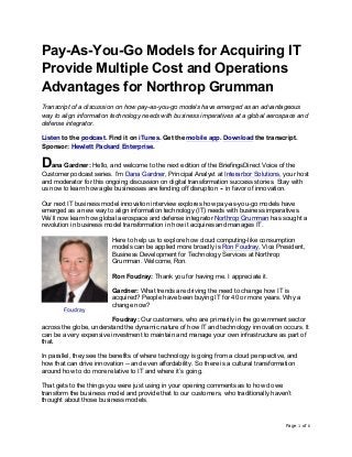 Page 1 of 6	
Pay-As-You-Go Models for Acquiring IT
Provide Multiple Cost and Operations
Advantages for Northrop Grumman
Transcript of a discussion on how pay-as-you-go models have emerged as an advantageous
way to align information technology needs with business imperatives at a global aerospace and
defense integrator.
Listen to the podcast. Find it on iTunes. Get the mobile app. Download the transcript.
Sponsor: Hewlett Packard Enterprise.
Dana Gardner: Hello, and welcome to the next edition of the BriefingsDirect Voice of the
Customer podcast series. I’m Dana Gardner, Principal Analyst at Interarbor Solutions, your host
and moderator for this ongoing discussion on digital transformation success stories. Stay with
us now to learn how agile businesses are fending off disruption -- in favor of innovation.
Our next IT business model innovation interview explores how pay-as-you-go models have
emerged as a new way to align information technology (IT) needs with business imperatives.
We’ll now learn how global aerospace and defense integrator Northrop Grumman has sought a
revolution in business model transformation in how it acquires and manages IT.
Here to help us to explore how cloud computing-like consumption
models can be applied more broadly is Ron Foudray, Vice President,
Business Development for Technology Services at Northrop
Grumman. Welcome, Ron.
Ron Foudray: Thank you for having me. I appreciate it.
Gardner: What trends are driving the need to change how IT is
acquired? People have been buying IT for 40 or more years. Why a
change now?
Foudray: Our customers, who are primarily in the government sector
across the globe, understand the dynamic nature of how IT and technology innovation occurs. It
can be a very expensive investment to maintain and manage your own infrastructure as part of
that.
In parallel, they see the benefits of where technology is going from a cloud perspective, and
how that can drive innovation -- and even affordability. So there is a cultural transformation
around how to do more relative to IT and where it’s going.
That gets to the things you were just using in your opening comments as to how do we
transform the business model and provide that to our customers, who traditionally haven’t
thought about those business models.
Foudray
 