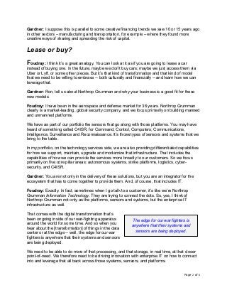 Page 2 of 6	
Gardner: I suppose this is parallel to some creative financing trends we saw 10 or 15 years ago
in other sectors – manufacturing and transportation, for example – where they found more
creative ways of sharing and spreading the risk of capital.
Lease or buy?
Foudray: I think it’s a great analogy. You can look at it as if you are going to lease a car
instead of buying one. In the future, maybe we don’t buy cars; maybe we just access them via
Uber or Lyft, or some other pieces. But it’s that kind of transformation and that kind of model
that we need to be willing to embrace -- both culturally and financially -- and learn how we can
leverage that.
Gardner: Ron, tell us about Northrop Grumman and why your business is a good fit for these
new models.
Foudray: I have been in the aerospace and defense market for 36 years. Northrop Grumman
clearly is a market-leading, global security company, and we focus primarily on building manned
and unmanned platforms.
We have as part of our portfolio the sensors that go along with those platforms. You may have
heard of something called C4ISR, for Command, Control, Computers, Communications,
Intelligence, Surveillance and Reconnaissance. It’s those types of sensors and systems that we
bring to the table.
In my portfolio, on the technology services side, we are also providing differentiated capabilities
for how we support, maintain, upgrade and modernize that infrastructure. That includes the
capabilities of how we can provide the services more broadly to our customers. So we focus
primarily on five core pillar areas: autonomous systems, strike platforms, logistics, cyber-
security, and C4ISR.
Gardner: You are not only in the delivery of these solutions, but you are an integrator for the
ecosystem that has to come together to provide them. And, of course, that includes IT.
Foudray: Exactly. In fact, sometimes when I go talk to a customer, it’s like we’re Northrop
Grumman Information Technology. They are trying to connect the dots. So, yes, I think of
Northrop Grumman not only as the platforms, sensors and systems, but the enterprise IT
infrastructure as well.
That comes with the digital transformation that’s
been ongoing inside of our war-fighting apparatus
around the world for some time. And so when you
hear about the [transformation] of things in the data
center or at the edge -- well, the edge for our war
fighters is anywhere that their systems and sensors
are being deployed.
We need to be able to do more of that processing, and that storage, in real time, at that closer
point-of-need. We therefore need to be driving innovation with enterprise IT on how to connect
into and leverage that all back across those systems, sensors, and platforms.
The edge for our war fighters is
anywhere that their systems and
sensors are being deployed.	
 
