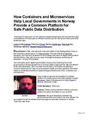 Page 1 of 5
How Containers and Microservices
Help Local Governments in Norway
Provide a Common Platform for
Safe Public Data Distribution
Transcript of a discussion on how hyperconverged infrastructure and microservices help
municipalities in Norway gain an efficient common pool for storing and sharing sensitive
healthcare data.
Listen to the podcast. Find it on iTunes. Get the mobile app. Download the
transcript. Sponsor: Hewlett Packard Enterprise.
Dana Gardner: Hello, and welcome to the next edition of the BriefingsDirect Voice of
the Customer podcast series. I’m Dana Gardner, Principal Analyst at Interarbor
Solutions, your host and moderator for this ongoing discussion on digital transformation
success stories. Stay with us now to learn how agile businesses are fending off
disruption -- in favor of innovation.
Our next public sector digital transformation success story examines how local
governments in Norway benefit from a common platform approach for safe and efficient
public data distribution. We’ll now learn how Norway’s 18 counties are gaining a
common shared pool for data on young people’s health and other sensitive information
thanks to streamlined benefits of hyperconverged infrastructure (HCI), containers and
microservices.
Here to help us discover the benefits of a modern
platform for smarter government data sharing is Frode
Sjovatsen, Head of Development for FINT Project in
Norway. Welcome, Frode.
Frode Sjovatsen: Thank you.
Gardner: What is driving interest in having a common
platform for public information in your country?
Sjovatsen: We need interactions between the
government and the community to be more efficient. So
we needed to build the infrastructure that supports automatic solutions for citizens.
That’s the main driver.
Sjovatsen
 
