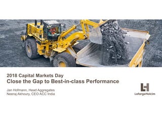 © LafargeHolcim Ltd 2015
2018 Capital Markets Day
Close the Gap to Best-in-class Performance
Jan Hofmann, Head Aggregates
Neeraj Akhoury, CEO ACC India
 