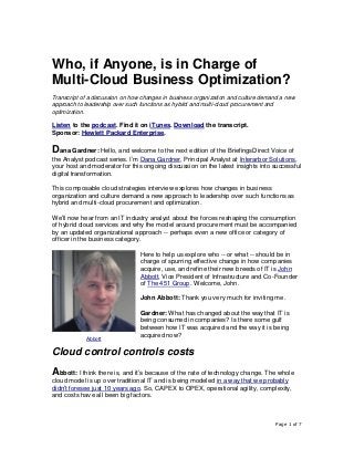 Page 1 of 7
Who, if Anyone, is in Charge of
Multi-Cloud Business Optimization?
Transcript of a discussion on how changes in business organization and culture demand a new
approach to leadership over such functions as hybrid and multi-cloud procurement and
optimization.
Listen to the podcast. Find it on iTunes. Download the transcript.
Sponsor: Hewlett Packard Enterprise.
Dana Gardner: Hello, and welcome to the next edition of the BriefingsDirect Voice of
the Analyst podcast series. I’m Dana Gardner, Principal Analyst at Interarbor Solutions,
your host and moderator for this ongoing discussion on the latest insights into successful
digital transformation.
This composable cloud strategies interview explores how changes in business
organization and culture demand a new approach to leadership over such functions as
hybrid and multi-cloud procurement and optimization.
We’ll now hear from an IT industry analyst about the forces reshaping the consumption
of hybrid cloud services and why the model around procurement must be accompanied
by an updated organizational approach -- perhaps even a new office or category of
officer in the business category.
Here to help us explore who -- or what -- should be in
charge of spurring effective change in how companies
acquire, use, and refine their new breeds of IT is John
Abbott, Vice President of Infrastructure and Co-Founder
of The 451 Group. Welcome, John.
John Abbott: Thank you very much for inviting me.
Gardner: What has changed about the way that IT is
being consumed in companies? Is there some gulf
between how IT was acquired and the way it is being
acquired now?
Cloud control controls costs
Abbott: I think there is, and it’s because of the rate of technology change. The whole
cloud model is up over traditional IT and is being modeled in a way that we probably
didn’t foresee just 10 years ago. So, CAPEX to OPEX, operational agility, complexity,
and costs have all been big factors.
Abbott
 