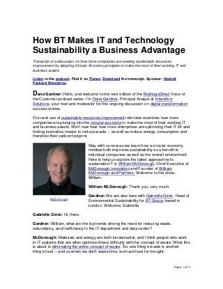 Page 1 of 9
How BT Makes IT and Technology
Sustainability a Business Advantage
Transcript of a discussion on how more companies are seeking sustainable resources
improvement by adopting Circular Economy principles to make the most of their existing IT and
business assets.
Listen to the podcast. Find it on iTunes. Download the transcript. Sponsor: Hewlett
Packard Enterprise.
Dana Gardner: Hello, and welcome to the next edition of the BriefingsDirect Voice of
the Customer podcast series. I’m Dana Gardner, Principal Analyst at Interarbor
Solutions, your host and moderator for this ongoing discussion on digital transformation
success stories.
Our next use of sustainable resources improvement interview examines how more
companies are plunging into the circular economy to make the most of their existing IT
and business assets. We’ll now hear how more enterprises are optimizing their IT kit and
finding innovative means to reduce waste -- as well as reduce energy consumption and
therefore their carbon footprint.
Stay with us now as we learn how a circular economy
mindset both improves sustainability as a benefit to
individual companies as well as the overall environment.
Here to help us explore the latest approaches to
sustainable IT is William McDonough, Chief Executive of
McDonough Innovation and Founder of William
McDonough and Partners. Welcome to the show,
William.
William McDonough: Thank you, very much.
Gardner: We are also here with Gabrielle Ginér, Head of
Environmental Sustainability for BT Group, based in
London. Welcome, Gabrielle.
Gabrielle Ginér: Hi, there.
Gardner: William, what are the top trends driving the need for reducing waste,
redundancy, and inefficiency in the IT department and data center?
McDonough: Materials and energy are both fundamental, and I think people who work
in IT systems that are often optimized have difficulty with the concept of waste. What this
is about is eliminating the entire concept of waste. So, one thing’s waste is another
thing’s food -- and so when we don’t waste time, we have food for thought.
McDonough
 