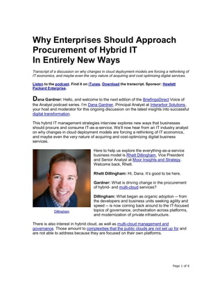 Page 1 of 6
Why Enterprises Should Approach
Procurement of Hybrid IT
In Entirely New Ways
Transcript of a discussion on why changes in cloud deployment models are forcing a rethinking of
IT economics, and maybe even the very nature of acquiring and cost optimizing digital services.
Listen to the podcast. Find it on iTunes. Download the transcript. Sponsor: Hewlett
Packard Enterprise.
Dana Gardner: Hello, and welcome to the next edition of the BriefingsDirect Voice of
the Analyst podcast series. I’m Dana Gardner, Principal Analyst at Interarbor Solutions,
your host and moderator for this ongoing discussion on the latest insights into successful
digital transformation.
This hybrid IT management strategies interview explores new ways that businesses
should procure and consume IT-as-a-service. We’ll now hear from an IT industry analyst
on why changes in cloud deployment models are forcing a rethinking of IT economics,
and maybe even the very nature of acquiring and cost-optimizing digital business
services.
Here to help us explore the everything-as-a-service
business model is Rhett Dillingham, Vice President
and Senior Analyst at Moor Insights and Strategy.
Welcome back, Rhett.
Rhett Dillingham: Hi, Dana. It’s good to be here.
Gardner: What is driving change in the procurement
of hybrid- and multi-cloud services?
Dillingham: What began as organic adoption -- from
the developers and business units seeking agility and
speed -- is now coming back around to the IT-focused
topics of governance, orchestration across platforms,
and modernization of private infrastructure.
There is also interest in hybrid cloud, as well as multi-cloud management and
governance. Those amount to complexities that the public clouds are not set up for and
are not able to address because they are focused on their own platforms.
Dillingham
 