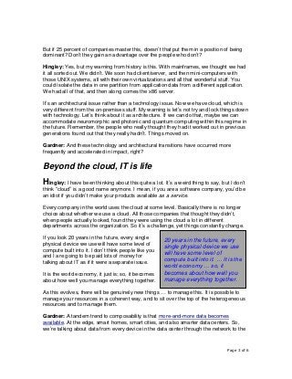 Page 3 of 6
But if 25 percent of companies master this, doesn’t that put them in a position of being
dominant? Don’t they gain an advantage over the people who don’t?
Hingley: Yes, but my warning from history is this. With mainframes, we thought we had
it all sorted out. We didn’t. We soon had client/server, and then mini-computers with
those UNIX systems, all with their own virtualizations and all that wonderful stuff. You
could isolate the data in one partition from application data from a different application.
We had all of that, and then along comes the x86 server.
It’s an architectural issue rather than a technology issue. Now we have cloud, which is
very different from the on-premises stuff. My warning is let’s not try and lock things down
with technology. Let’s think about it as architecture. If we can do that, maybe we can
accommodate neuromorphic and photonic and quantum computing within this regime in
the future. Remember, the people who really thought they had it worked out in previous
generations found out that they really hadn’t. Things moved on.
Gardner: And these technology and architectural transitions have occurred more
frequently and accelerated in impact, right?
Beyond the cloud, IT is life
Hingley: I have been thinking about this quite a lot. It’s a weird thing to say, but I don’t
think “cloud” is a good name anymore. I mean, if you are a software company, you’d be
an idiot if you didn’t make your products available as a service.
Every company in the world uses the cloud at some level. Basically there is no longer
choice about whether we use a cloud. All those companies that thought they didn’t,
when people actually looked, found they were using the cloud a lot in different
departments across the organization. So it’s a challenge, yet things constantly change.
If you look 20 years in the future, every single
physical device we use will have some level of
compute built into it. I don’t think people like you
and I are going to be paid lots of money for
talking about IT as if it were a separate issue.
It is the world economy, it just is; so, it becomes
about how well you manage everything together.
As this evolves, there will be genuinely new things … to manage this. It is possible to
manage your resources in a coherent way, and to sit over the top of the heterogeneous
resources and to manage them.
Gardner: A tandem trend to composability is that more-and-more data becomes
available. At the edge, smart homes, smart cities, and also smarter data centers. So,
we’re talking about data from every device in the data center through the network to the
20 years in the future, every
single physical device we use
will have some level of
compute built into it. … It is the
world economy … so, it
becomes about how well you
manage everything together.
 