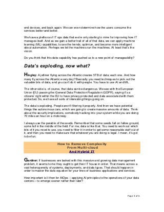 Page 4 of 6
end devices, and back again. We can even determine how the users consume the
services better and better.
We have a plethora of IT ops data that we’re only starting to mine for improving how IT
manages itself. And as we gain a better trail of all of that data, we can apply machine
learning (ML) capabilities, to see the trends, optimize, and become more intelligent
about automation. Perhaps we let the machines run the machines. At least that’s the
vision.
Do you think that this data capability has pushed us to a new point of manageability?
Data’s exploding, now what?
Hingley: A jetliner flying across the Atlantic creates 5TB of data; each one. And how
many fly across the Atlantic every day? Basically you need techniques to pick out the
valuable bits of data, and you can’t do it with people. You have to use AI and ML.
The other side is, of course, that data can be dangerous. We see with the European
Union (EU) passing the General Data Protection Regulation (GDPR), saying it’s a
citizens’ right within the EU to have privacy protected and data associated with them
protected. So, we have all sorts of interesting things going on.
The data is exploding. People aren’t filtering it properly. And then we have potential
things like autonomous cars, which are going to create massive amounts of data. Think
about the security implications, somebody hacking into your system while you are doing
70 miles an hour on a motorway.
I always use the parable of the seeds. Remember that some seeds fall on fallow ground,
some fall in the middle of the field. For me, data is like that. You need to work out which
bits of it you need to use, you need to filter it in order to get some reasonable stuff out of
it, and then you need to make sure that whatever you are doing is legal. I mean, it’s got
to be fun.
How to Remove Complexity
From Multi-cloud
And Hybrid IT
Gardner: If businesses are tasked with this massive and growing data management
problem, it seems to me they ought to get their IT house in order. That means across a
vast heterogeneity of systems, deployments, and data types. That should happen in
order to master the data equation for your lines of business applications and services.
How important is it then for AIOps -- applying AI principles to the operations of your data
centers – to emerge sooner rather than later?
 
