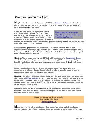 Page 5 of 6
You can handle the truth
Hingley: You have to do it. If you look at GDPR or Sarbanes-Oxley before that, the
challenge is that you need a single version of the truth. Lots of IT organizations don’t
have a single version of the truth.
If they are subpoenaed to supply every email
that it has the word “Monte Carlo” in it, they
couldn’t do it. There are probably 25 copies of all
the emails. There’s no way of organizing it. So
data governance is hugely important, it’s not nice
to have, it’s essential to have. Under new regulations coming, and it’s not just EU, GDPR
is being adopted in lots of countries.
It’s essential to get your own house in order. And there’s so much data in your
organization that you are going to have to use AI and ML to be able to manage it. And it
has to go into IT Ops. I don’t think it’s a choice, I don’t think many people are there yet. I
think it’s nonetheless a must do.
Gardner: We’ve heard recently from HPE about the concept of a Composable Cloud,
and that includes elevating software-defined networking (SDN) to a manageability
benefit. This helps create a common approach to the deployment of cloud, multi-cloud,
and hybrid-cloud.
Is this the right direction to go? Should companies be thinking about a common
denominator to help sort through the complexity and build a single, comprehensive
approach to management of this vast heterogeneity?
Hingley: I like what HPE is doing, in particular the mixing of the different resources. You
also have the HPE GreenLake model underneath, so you can pay for only what you use.
By the way, I have been an analyst for 35 years, if every time the industry started talking
about the need to move from CAPEX to OPEX had actually shifted, we would have been
at 200 percent OPEX by now.
In the bad times, we move toward OPEX. In the good times, we secretly creep back
toward CAPEX because it has financial advantages. You have to be able to mix all of
these together, as HPE is doing.
How to Remove Complexity
From Multi-cloud
And Hybrid IT
Moreover, in terms of the architecture, the network fabric approach, the software-
defined approach, the API connections, these are essential to move forward. You have
Data governance is hugely
important, it’s not nice to have,
it’s essential to have.
 