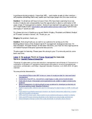 Page 6 of 6
to get beyond point products. I hope that HPE -- and maybe couple of other vendors --
will propose something that’s very useful and that helps people sort this new world out.
Gardner: I’m afraid we will have to leave it here. We have been exploring how new
levels of maturity and composability have the opportunity to attain a culmination of 30
years of pan-IT management evolution. And we have learned how gaining an uber-view
of IT might finally lead to automation and optimization across multi-cloud, hybrid cloud,
and legacy IT assets as well.
So, please join me in thanking our guest, Martin Hingley, President and Market Analyst
at ITCandor Limited in Oxford, UK. Thank you, sir.
Hingley: No problem, thank you.
Gardner: And a big thank you as well to our audience for joining us for this
BriefingsDirect Voice of the Analyst hybrid IT management strategies interview. I’m
Dana Gardner; Principal Analyst at Interarbor Solutions, your host for this ongoing series
of Hewlett Packard Enterprise sponsored discussions.
Thanks again for listening. Please pass this along to your IT community and do come
back next time.
Listen to the podcast. Find it on iTunes. Download the transcript.
Sponsor: Hewlett Packard Enterprise.
Transcript of a discussion on how new maturity in management over all facets of IT amounts to a
culmination of 30 years of IT operations improvement and ushers in an era of comprehensive
automation, orchestration, and AIOps. Copyright Interarbor Solutions, LLC, 2005-2019. All rights
reserved.
You may also be interested in:
• How global HCM provider ADP mines an ocean of employee data for improved talent
management
• Inside story: How HP Inc. moved from a rigid legacy to data center transformation
• Dark side of cloud—How people and organizations are unable to adapt to improve the
business
• Better management of multicloud IaaS proves accelerant to developer productivity for
European gaming leader Magellan Robotech
• Ryder Cup provides extreme use case for managing the digital edge for 250K mobile golf
fans
• How hybrid cloud deployments gain traction via Equinix datacenter adjacency coupled
with the Cloud28+ ecosystem
• HPE and Citrix team up to make hybrid cloud-enabled workspaces simpler to deploy
• Citrix and HPE team to bring simplicity to the hybrid core-cloud-edge architecture
• New strategies emerge to stem the costly downside of complex cloud choices
 