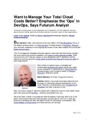 Page 1 of 8
Want to Manage Your Total Cloud
Costs Better? Emphasize the ‘Ops’ in
DevOps, Says Futurum Analyst
Transcript of a discussion on how developers and IT operators can find newfound common
ground around making hybrid cloud the best long-term economic value for their organizations.
Listen to the podcast. Find it on iTunes. Download the transcript. Sponsor: Hewlett
Packard Enterprise.
Dana Gardner: Hello, and welcome to the next edition of the BriefingsDirect Voice of
the Analyst podcast series. I’m Dana Gardner, Principal Analyst at Interarbor Solutions,
your host and moderator for this ongoing discussion on the latest insights into successful
digital transformation.
This IT management strategies interview explores new ways that businesses can gain
the most control and economic payback from various cloud computing models. We’ll
now hear from an IT industry analyst on how developers and IT operators can find
newfound common ground to make hybrid cloud the best long-term economic value for
their organizations.
Here to help us explore ways a managed and
orchestrated cloud lifecycle culture should be sought
across enterprise IT organizations is Daniel Newman,
Principal Analyst and Founding Partner at Futurum
Research. Welcome, Daniel.
Daniel Newman: Hi, Dana. It’s good to be here.
Gardner:Daniel, many tools have been delivered over
the years for improving software development in the
cloud. Recently, containerization and management of
containers has been a big part of that.
Now, we’re also seeing IT operators tasked with making the most of cloud, hybrid cloud,
and multi-cloud around DevOps – and they need better tools, too.
Has there been a divide or lag between what developers have been able to do in the
public cloud environment and what operators must be able to do? If so, is that gap
growing or shrinking now that new types of tools for automation, orchestration, and
composability of infrastructure and cloud services are arriving?
Newman
 