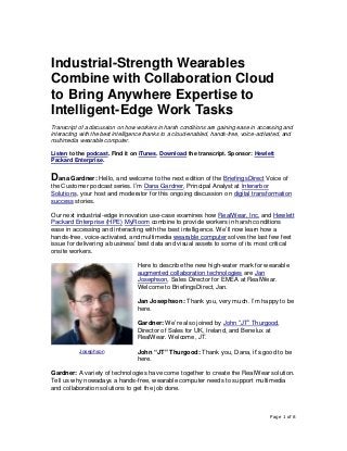 Page 1 of 8
Industrial-Strength Wearables
Combine with Collaboration Cloud
to Bring Anywhere Expertise to
Intelligent-Edge Work Tasks
Transcript of a discussion on how workers in harsh conditions are gaining ease in accessing and
interacting with the best intelligence thanks to a cloud-enabled, hands-free, voice-activated, and
multimedia wearable computer.
Listen to the podcast. Find it on iTunes. Download the transcript. Sponsor: Hewlett
Packard Enterprise.
Dana Gardner: Hello, and welcome to the next edition of the BriefingsDirect Voice of
the Customer podcast series. I’m Dana Gardner, Principal Analyst at Interarbor
Solutions, your host and moderator for this ongoing discussion on digital transformation
success stories.
Our next industrial-edge innovation use-case examines how RealWear, Inc. and Hewlett
Packard Enterprise (HPE) MyRoom combine to provide workers in harsh conditions
ease in accessing and interacting with the best intelligence. We’ll now learn how a
hands-free, voice-activated, and multimedia wearable computer solves the last few feet
issue for delivering a business’ best data and visual assets to some of its most critical
onsite workers.
Here to describe the new high-water mark for wearable
augmented collaboration technologies are Jan
Josephson, Sales Director for EMEA at RealWear.
Welcome to BriefingsDirect, Jan.
Jan Josephson: Thank you, very much. I’m happy to be
here.
Gardner: We’re also joined by John “JT” Thurgood,
Director of Sales for UK, Ireland, and Benelux at
RealWear. Welcome, JT.
John “JT” Thurgood: Thank you, Dana, it’s good to be
here.
Gardner: A variety of technologies have come together to create the RealWear solution.
Tell us why nowadays a hands-free, wearable computer needs to support multimedia
and collaboration solutions to get the job done.
Josephson
 