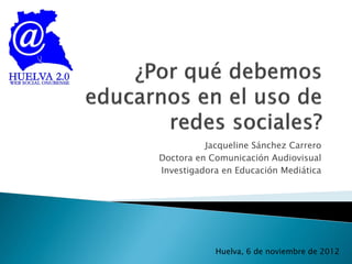 Jacqueline Sánchez Carrero
Doctora en Comunicación Audiovisual
Investigadora en Educación Mediática




            Huelva, 6 de noviembre de 2012
 