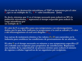 En el caso de la destrucción microbiana, el TMT se representa por el valorEn el caso de la destrucción microbiana, el TMT se representa por el valor
FF, que es un múltiplo de, que es un múltiplo de DDTT.. FF = valor esterilizante (min)= valor esterilizante (min)
Es decir, mientras queEs decir, mientras que DD es el tiempo necesario para reducir un 90% laes el tiempo necesario para reducir un 90% la
población microbiana,población microbiana, FF representa el tiempo requerido para reducir larepresenta el tiempo requerido para reducir la
carga microbiana porcarga microbiana por
un múltiplo deun múltiplo de D.D.
El valor de F es específico para una temperatura y un microorganismoEl valor de F es específico para una temperatura y un microorganismo
dados, por lo que debe indicarse la temperatura a la cuál se calculó y el valordados, por lo que debe indicarse la temperatura a la cuál se calculó y el valor
z del microorganismo al cuál está dirigido:z del microorganismo al cuál está dirigido: FFzz
TrefTref
Las curvas de resistencia térmica y los valores Z y D son esenciales en la
industria para establecer las condiciones de procesamiento de un alimento .
El valor F es el tiempo necesario en minutos a una temperatura especifica (T
ref ) referido aun recipiente para propósitos de esterilización. Representa
una medida de la capacidad de un proceso térmico para reducir el número
de esporas o células vegetativas de un organismo por recipiente.
 