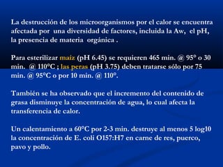 La destrucción de los microorganismos por el calor se encuentra
afectada por una diversidad de factores, incluida la Aw, el pH,
la presencia de materia orgánica .
Para esterilizar maíz (pH 6.45) se requieren 465 min. @ 95° o 30
min. @ 110°C ; las peras (pH 3.75) deben tratarse sólo por 75
min. @ 95°C o por 10 min. @ 110°.
También se ha observado que el incremento del contenido de
grasa disminuye la concentración de agua, lo cual afecta la
transferencia de calor.
Un calentamiento a 60°C por 2-3 min. destruye al menos 5 log10
la concentración de E. coli O157:H7 en carne de res, puerco,
pavo y pollo.
 