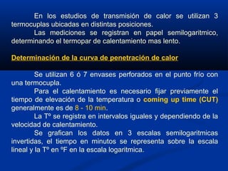 En los estudios de transmisión de calor se utilizan 3
termocuplas ubicadas en distintas posiciones.
Las mediciones se registran en papel semilogaritmico,
determinando el termopar de calentamiento mas lento.
Determinación de la curva de penetración de calor
Se utilizan 6 ó 7 envases perforados en el punto frío con
una termocupla.
Para el calentamiento es necesario fijar previamente el
tiempo de elevación de la temperatura o coming up time (CUT)
generalmente es de 8 - 10 min.
La Tº se registra en intervalos iguales y dependiendo de la
velocidad de calentamiento.
Se grafican los datos en 3 escalas semilogaritmicas
invertidas, el tiempo en minutos se representa sobre la escala
lineal y la Tº en ºF en la escala logaritmica.
 