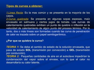 Tipos de curvas a obtener:
1.Linea Recta: Es la mas común y se presenta en la mayoría de los
casos.
2.Curva quebrada: Se presenta en algunas sopas espesas, maíz
envasado en salmuera y ciertos jugos de tomate. Las curvas de
calentamiento quebradas exhiben un punto de quiebre o inflexión en la
velocidad de calentamiento de algún punto del proceso térmico. Por lo
tanto, dos o más líneas son formadas cuando las curva de penetración
de calor es trazada sobre un papel semilogarítmico.
¿Por que se quiebra la curva?
TEORIA 1: Se debe al cambio de estado de la solución envasada, que
pasa de estado SOL (transmisión por convección) a GEL (transmisión
por conducción).
TEORIA 2: Pequeñas cantidades de aire en el autoclave impedirían la
condensación del vapor sobre el envase, con lo que el calor no
desarrollaría su calor latente.
 