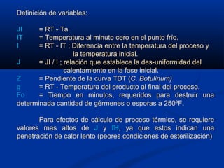 Definición de variables:
JI = RT - Ta
IT = Temperatura al minuto cero en el punto frío.
I = RT - IT ; Diferencia entre la temperatura del proceso y
la temperatura inicial.
J = JI / I ; relación que establece la des-uniformidad del
calentamiento en la fase inicial.
Z = Pendiente de la curva TDT (C. Botulinum)
g = RT - Temperatura del producto al final del proceso.
Fo = Tiempo en minutos, requeridos para destruir una
determinada cantidad de gérmenes o esporas a 250ºF.
Para efectos de cálculo de proceso térmico, se requiere
valores mas altos de J y fH, ya que estos indican una
penetración de calor lento (peores condiciones de esterilización)
 