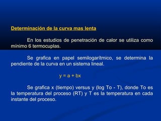 Determinación de la curva mas lenta
En los estudios de penetración de calor se utiliza como
mínimo 6 termocuplas.
Se grafica en papel semilogarítmico, se determina la
pendiente de la curva en un sistema lineal.
y = a + bx
Se grafica x (tiempo) versus y (log To - T), donde To es
la temperatura del proceso (RT) y T es la temperatura en cada
instante del proceso.
 