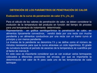  
OBTENCIÓN DE LOS PARÁMETROS DE PENETRACIÓN DE CALOR
Evaluación de la curva de penetración de calor (f h, j.fc, jc)
Para el cálculo de los valores de penetración de calor, se deben considerar la
evolución de la temperatura del producto en función del tiempo de proceso
para una temperatura de tratamiento determinada .
Representando en gráfica semilogarítmica la penetración de calor, en
alimentos típicamente convectivos, vendrá dada por una recta con mucha
pendiente y en alimentos conductivos por una recta con un tramo curvo al
principio y con menos pendiente.
La inversa de la pendiente se denomina f h y se define como el número de
minutos necesarios para que la curva atraviese un ciclo logarítmico. El grado
de curvatura durante el período de ascenso de la temperatura se cuantifica por
el factor de inercia jh.
En este caso es importante considerar que se van evaluar varios termopares
colocados a diferentes posiciones del envase, por que es importante la
determinación del valor de fh para cada uno de las temperaturas de cada
termopar.
 