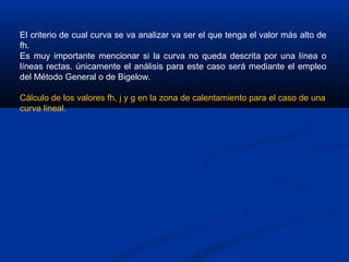 El criterio de cual curva se va analizar va ser el que tenga el valor más alto de
fh.
Es muy importante mencionar si la curva no queda descrita por una línea o
líneas rectas. únicamente el análisis para este caso será mediante el empleo
del Método General o de Bigelow.
Cálculo de los valores fh, j y g en la zona de calentamiento para el caso de una
curva lineal.
 
