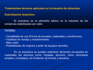 Tratamientos térmicos aplicados en la industria de alimentos
Esterilización Autoclave:
El autoclave es el elemento básico en la industria de las
conservas esterilizadas por calor.
Ventajas:
- Versatilidad de uso (Forma de envases, materiales y condiciones)
- Facilidad de manejo y mantenimiento
- Bajo costo
- Posibilidades de mejoras a partir de equipos sencillos.
En un autoclave se pueden esterilizar alimentos envasados en
materiales tan diversos como: Hojalata, aluminio, vidrio, laminados
simples y complejos, sin limitación de formas y tamaños.
 