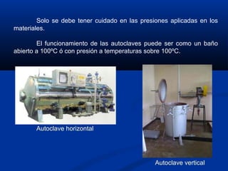 Solo se debe tener cuidado en las presiones aplicadas en los
materiales.
El funcionamiento de las autoclaves puede ser como un baño
abierto a 100ºC ó con presión a temperaturas sobre 100ºC.
Autoclave horizontal
Autoclave vertical
 