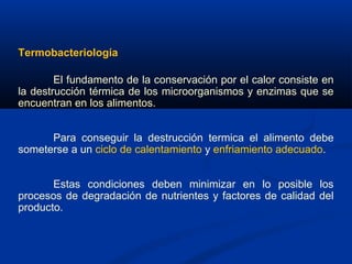 Termobacteriología
El fundamento de la conservación por el calor consiste en
la destrucción térmica de los microorganismos y enzimas que se
encuentran en los alimentos.
Para conseguir la destrucción termica el alimento debe
someterse a un ciclo de calentamiento y enfriamiento adecuado.
Estas condiciones deben minimizar en lo posible los
procesos de degradación de nutrientes y factores de calidad del
producto.
 