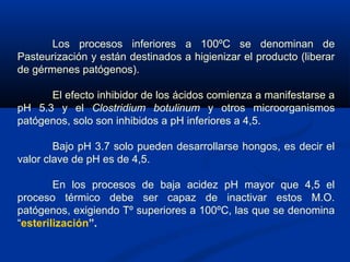 Los procesos inferiores a 100ºC se denominan de
Pasteurización y están destinados a higienizar el producto (liberar
de gérmenes patógenos).
El efecto inhibidor de los ácidos comienza a manifestarse a
pH 5.3 y el Clostridium botulinum y otros microorganismos
patógenos, solo son inhibidos a pH inferiores a 4,5.
Bajo pH 3.7 solo pueden desarrollarse hongos, es decir el
valor clave de pH es de 4,5.
En los procesos de baja acidez pH mayor que 4,5 el
proceso térmico debe ser capaz de inactivar estos M.O.
patógenos, exigiendo Tº superiores a 100ºC, las que se denomina
“esterilización”.
 