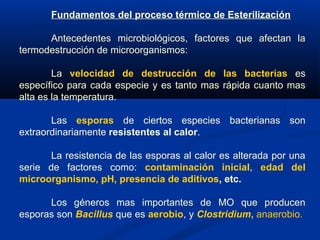 Fundamentos del proceso térmico de Esterilización
Antecedentes microbiológicos, factores que afectan la
termodestrucción de microorganismos:
La velocidad de destrucción de las bacterias es
específico para cada especie y es tanto mas rápida cuanto mas
alta es la temperatura.
Las esporas de ciertos especies bacterianas son
extraordinariamente resistentes al calor.
La resistencia de las esporas al calor es alterada por una
serie de factores como: contaminación inicial, edad del
microorganismo, pH, presencia de aditivos, etc.
Los géneros mas importantes de MO que producen
esporas son Bacillus que es aerobio, y Clostridium, anaerobio.
 