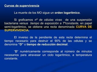 Curvas de supervivencia
La muerte de los MO sigue un orden logarítmico.
Si graficamos nº de células vivas de una suspensión
bacteriana versus tiempo de exposición a Tºconstante, en papel
semi-logaritmico, se obtiene una recta denominada CURVA DE
SUPERVIVENCIA.
El inverso de la pendiente de esta recta determina el
tiempo necesario para destruir el 90% de las células y se
denomina “D” o tiempo de reducción decimal.
“D” numéricamente corresponde al número de minutos
necesarios para atravesar un ciclo logarítmico, a temperatura
constante.
 
