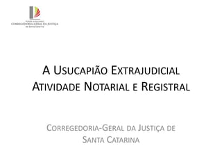 A USUCAPIÃO EXTRAJUDICIAL
ATIVIDADE NOTARIAL E REGISTRAL
CORREGEDORIA-GERAL DA JUSTIÇA DE
SANTA CATARINA
 
