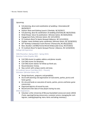  Resume: Shakirah Salandy
Upcoming:
● Full planning, decor and coordination of wedding. ( Greensboro,NC
06/24/2017)
● Fashion Show and Clothing Launch ( Charlotte, NC 02/2017)
● Full planning, decor & coordination of wedding (Charlotte,NC 06/25/2016)
● Bridal Shower decor & coordination ( Winston-Salem, NC 05/01/2016)
● Engagement Party ( Winston-Salem, NC 12/11/2015)
● FC Cardinals Black Tie Sports Banquet (Advance, NC 12/12/2015)
● Outdoor movie birthday party coordinator (Winston-Salem, NC 10/18/2015)
● 50Th Birthday Celebration Event Planner (Thomasville, NC 09/12/2015)
● Beer, Bourbon and BBQ Festival Brand Ambassador (Cary, NC 07/2015)
● FC Cardinals Black Tie Sports Banquet Planner ( Advance, NC 12/10/2014)
College Job Experience
CMU Phonathon (Spring 2014 – Spring 2015)
Donation Caller (Fayette, MO)
● Call CMU alumni to update address and phone records.
● Call CMU alumni for donations.
● Call CMU alumni donors for follow up thank you.
● Record donation history.
● Stay current with campus events and news.
FC Cardinals Soccer Club (May 2013 – Present)
Volunteer (Winston-Salem, NC)
● Design brochures, programs and pamphlets.
● Assist with planning and organization of club events, parties, picnics and
home games.
● On site and hands on execution of events, parties, picnics and home game
concessions.
● Organized logistics of annual try-outs.
● Record and enter data of new players during try-outs.
Other Experiences
● Volunteer at the University of Missouri basketball concession stand. (2014)
(Tasks: opening/closing concessions, customer service, managing the cash
register, cooking/preparing menu items and taking inventory.)
 