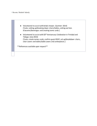  Resume: Shakirah Salandy
● Volunteered to assist with bridal shower. (Summer 2014)
(Tasks: setting up/breaking down chairs/tables, setting out hors
d’oeuvres/beverages and creating name cards.)
● Volunteered to assist with 50th Anniversary Celebration in Trinidad and
Tobago. (July 2014)
(Tasks: create names cards, confirm guest RSVP, set up/breakdown chairs,
chair covers and tables/table covers and centerpieces.)
**References available upon request**
 