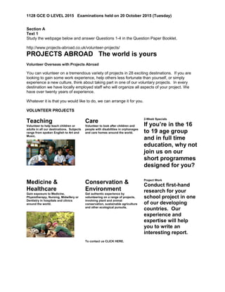 1128 GCE O LEVEL 2015 Examinations held on 20 October 2015 (Tuesday)
Section A
Text 1
Study the webpage below and answer Questions 1-4 in the Question Paper Booklet.
http://www.projects-abroad.co.uk/volunteer-projects/
PROJECTS ABROAD The world is yours
Volunteer Overseas with Projects Abroad
You can volunteer on a tremendous variety of projects in 28 exciting destinations. If you are
looking to gain some work experience, help others less fortunate than yourself, or simply
experience a new culture, think about taking part in one of our voluntary projects. In every
destination we have locally employed staff who will organize all aspects of your project. We
have over twenty years of experience.
Whatever it is that you would like to do, we can arrange it for you.
VOLUNTEER PROJECTS
Teaching
Volunteer to help teach children or
adults in all our destinations. Subjects
range from spoken English to Art and
Music.
Care
Volunteer to look after children and
people with disabilities in orphanages
and care homes around the world.
2-Week Specials
If you’re in the 16
to 19 age group
and in full time
education, why not
join us on our
short programmes
designed for you?
Medicine &
Healthcare
Gain exposure to Medicine,
Physiotherapy, Nursing, Midwifery or
Dentistry in hospitals and clinics
around the world.
Conservation &
Environment
Get authentic experience by
volunteering on a range of projects,
involving plant and animal
conservation, sustainable agriculture
and other ecological pursuits.
Project Work
Conduct first-hand
research for your
school project in one
of our developing
countries. Our
experience and
expertise will help
you to write an
interesting report.
To contact us CLICK HERE.
 