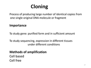 Cloning
Process of producing large number of identical copies from
one single original DNA molecule or fragment
Importance
To study gene: purified form and in sufficient amount
To study sequencing, expression in different tissues
under different conditions
Methods of amplification
Cell based
Cell free
17
 