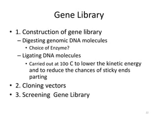 Gene Library
• 1. Construction of gene library
– Digesting genomic DNA molecules
• Choice of Enzyme?
– Ligating DNA molecules
• Carried out at 10o C to lower the kinetic energy
and to reduce the chances of sticky ends
parting
• 2. Cloning vectors
• 3. Screening Gene Library
22
 