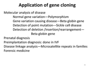 Application of gene cloning
Molecular analysis of disease
Normal gene variation—Polymorphism
Gene variation causing disease—Beta globin gene
Detection of point mutation---Sickle cell disease
Detection of deletion /insertion/rearrangement—
Beta globin gene
Prenatal diagnosis
Preimplantation diagnosis: done in IVF
Disease linkage analysis—Microsatellite repeats in families
Forensic medicine
38
 