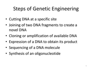 Steps of Genetic Engineering
• Cutting DNA at a specific site
• Joining of two DNA fragments to create a
novel DNA
• Cloning or amplification of available DNA
• Expression of a DNA to obtain its product
• Sequencing of a DNA molecule
• Synthesis of an oligonucleotide
4
 