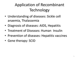 Application of Recombinant
Technology
• Understanding of diseases: Sickle cell
anaemia, Thalassemia
• Diagnosis of diseases: AIDS, Hepatitis
• Treatment of Diseases: Human Insulin
• Prevention of diseases: Hepatitis vaccines
• Gene therapy: SCID
5
 