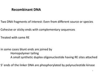 Recombinant DNA
Two DNA fragments of interest: Even from different source or species
Cohesive or sticky ends with complementary sequences
Treated with same RE
in some cases blunt ends are joined by
Homopolymer tailing
A small synthetic duplex oligonucleotide having RE sites attached
5‘ ends of the linker DNA are phosphorylated by polynucleotide kinase
6
 