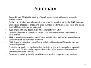 Summary
• Recombinent DNA is the joining of two fragments cut with same restriction
endonuclease
• Probe is a 15-20 nt long oligonucleotide used to search a particular DNA fragment
• Cloning is a process of producing large number of identical copies from one single
original DNA molecule or fragment
• Type of gene library depends on final application of DNA
• Delivery of vector in bacteria is called transformation and in animal cells is
transfection
• RFLP is a technique used to identify the individual as well as to detect disease
condition such as Sickle cell anaemia
• DNA finger printing is to identify the individual based on differential tandem
repeat sequences
• Footprinting works on the basis that the interaction with a regulatory protein
protects the DNA from the degradative action of an endonuclease such as
deoxyribonuclease (DNase) I.
• Genomic imprinting usually uses DNA methylation (epigenetic regulatiion).
70
 