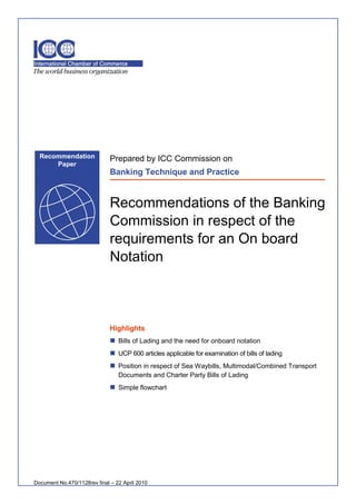 Recommendation              Prepared by ICC Commission on
      Paper
                              Banking Technique and Practice


                              Recommendations of the Banking
                              Commission in respect of the
                              requirements for an On board
                              Notation



                              Highlights
                               Bills of Lading and the need for onboard notation
                               UCP 600 articles applicable for examination of bills of lading
                               Position in respect of Sea Waybills, Multimodal/Combined Transport
                                 Documents and Charter Party Bills of Lading
                               Simple flowchart




Document No.470/1128rev final – 22 April 2010
 