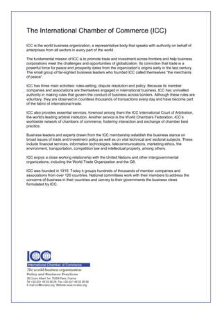 The International Chamber of Commerce (ICC)

ICC is the world business organization, a representative body that speaks with authority on behalf of
enterprises from all sectors in every part of the world.

The fundamental mission of ICC is to promote trade and investment across frontiers and help business
corporations meet the challenges and opportunities of globalization. Its conviction that trade is a
powerful force for peace and prosperity dates from the organization‟s origins early in the last century.
The small group of far-sighted business leaders who founded ICC called themselves “the merchants
of peace”.

ICC has three main activities: rules-setting, dispute resolution and policy. Because its member
companies and associations are themselves engaged in international business, ICC has unrivalled
authority in making rules that govern the conduct of business across borders. Although these rules are
voluntary, they are observed in countless thousands of transactions every day and have become part
of the fabric of international trade.

ICC also provides essential services, foremost among them the ICC International Court of Arbitration,
the world‟s leading arbitral institution. Another service is the World Chambers Federation, ICC‟s
worldwide network of chambers of commerce, fostering interaction and exchange of chamber best
practice.

Business leaders and experts drawn from the ICC membership establish the business stance on
broad issues of trade and investment policy as well as on vital technical and sectoral subjects. These
include financial services, information technologies, telecommunications, marketing ethics, the
environment, transportation, competition law and intellectual property, among others.

ICC enjoys a close working relationship with the United Nations and other intergovernmental
organizations, including the World Trade Organization and the G8.

ICC was founded in 1919. Today it groups hundreds of thousands of member companies and
associations from over 120 countries. National committees work with their members to address the
concerns of business in their countries and convey to their governments the business views
formulated by ICC.
 